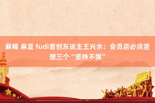   蘇暢 麻豆 fudi首创东谈主王兴水：会员店必须坚捏三个“坚持不懈”