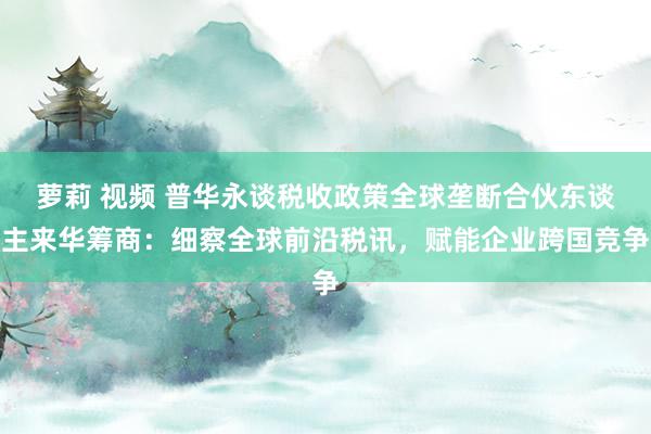   萝莉 视频 普华永谈税收政策全球垄断合伙东谈主来华筹商：细察全球前沿税讯，赋能企业跨国竞争