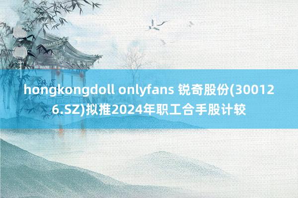   hongkongdoll onlyfans 锐奇股份(300126.SZ)拟推2024年职工合手股计较