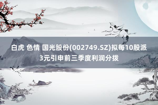   白虎 色情 国光股份(002749.SZ)拟每10股派3元引申前三季度利润分拨