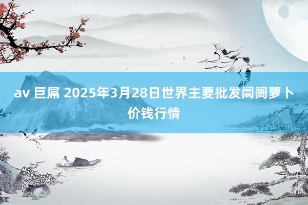   av 巨屌 2025年3月28日世界主要批发阛阓萝卜价钱行情
