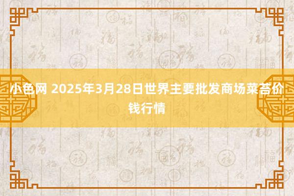   小色网 2025年3月28日世界主要批发商场菜苔价钱行情