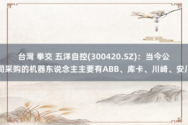  台灣 拳交 五洋自控(300420.SZ)：当今公司采购的机器东说念主主要有ABB、库卡、川崎、安川