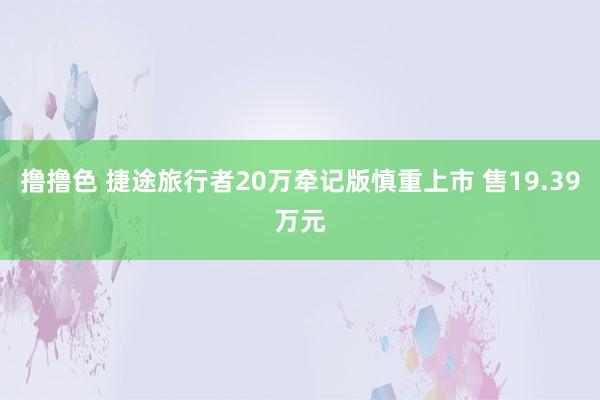   撸撸色 捷途旅行者20万牵记版慎重上市 售19.39万元