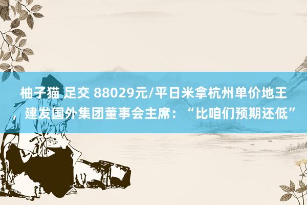   柚子猫 足交 88029元/平日米拿杭州单价地王，建发国外集团董事会主席：“比咱们预期还低”