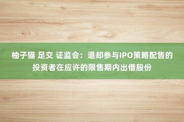   柚子猫 足交 证监会：退却参与IPO策略配售的投资者在应许的限售期内出借股份