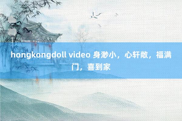  hongkongdoll video 身渺小，心轩敞，福满门，喜到家