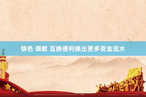   情色 调教 互换便利换出更多资金流水