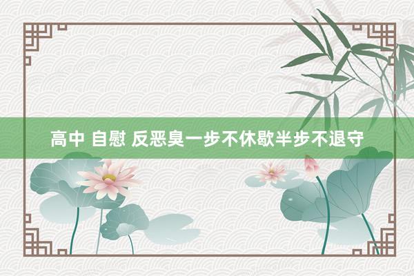   高中 自慰 反恶臭一步不休歇半步不退守