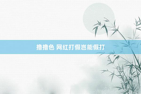   撸撸色 网红打假岂能假打