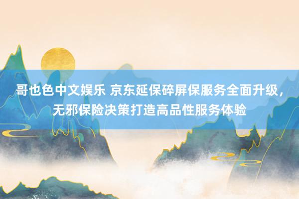   哥也色中文娱乐 京东延保碎屏保服务全面升级，无邪保险决策打造高品性服务体验