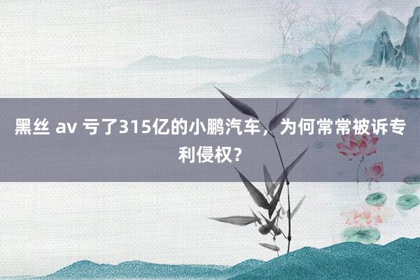   黑丝 av 亏了315亿的小鹏汽车，为何常常被诉专利侵权？