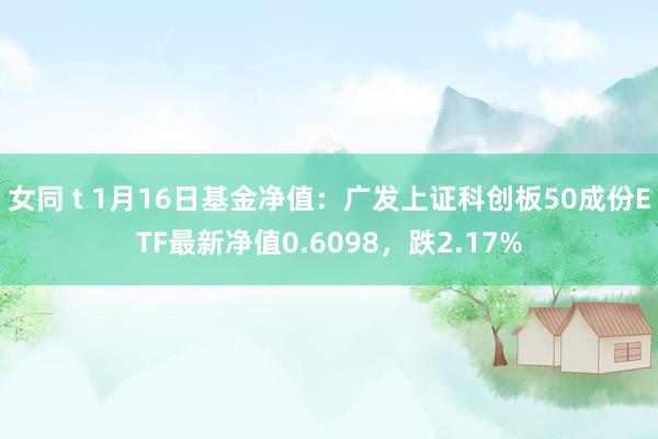   女同 t 1月16日基金净值：广发上证科创板50成份ETF最新净值0.6098，跌2.17%