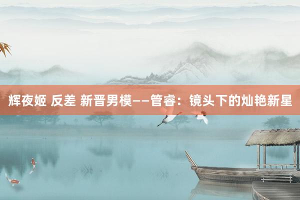   辉夜姬 反差 新晋男模——管睿：镜头下的灿艳新星
