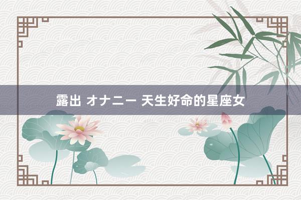   露出 オナニー 天生好命的星座女