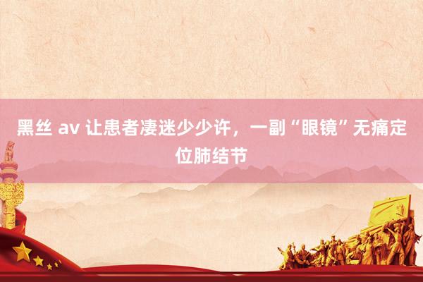   黑丝 av 让患者凄迷少少许，一副“眼镜”无痛定位肺结节