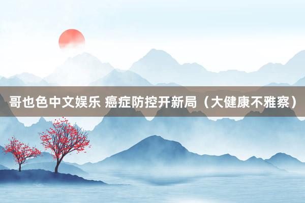  哥也色中文娱乐 癌症防控开新局（大健康不雅察）