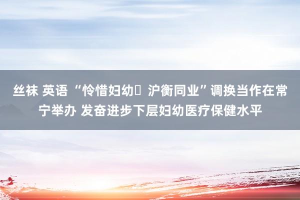   丝袜 英语 “怜惜妇幼・沪衡同业”调换当作在常宁举办 发奋进步下层妇幼医疗保健水平