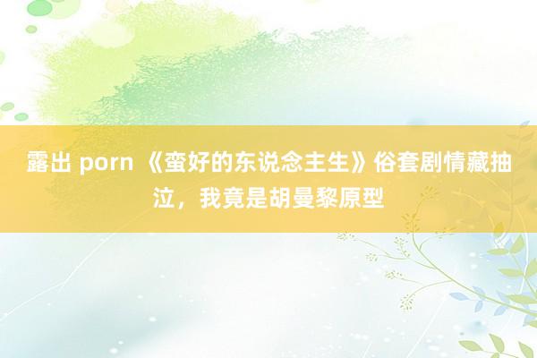   露出 porn 《蛮好的东说念主生》俗套剧情藏抽泣，我竟是胡曼黎原型