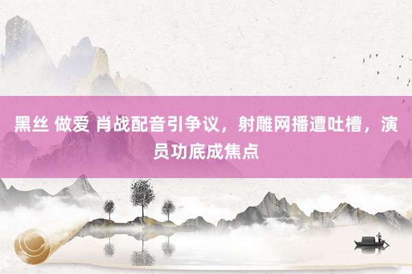   黑丝 做爱 肖战配音引争议，射雕网播遭吐槽，演员功底成焦点