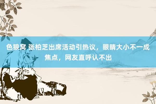   色狼窝 张柏芝出席活动引热议，眼睛大小不一成焦点，网友直呼认不出