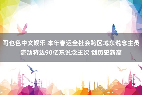   哥也色中文娱乐 本年春运全社会跨区域东说念主员流动将达90亿东说念主次 创历史新高