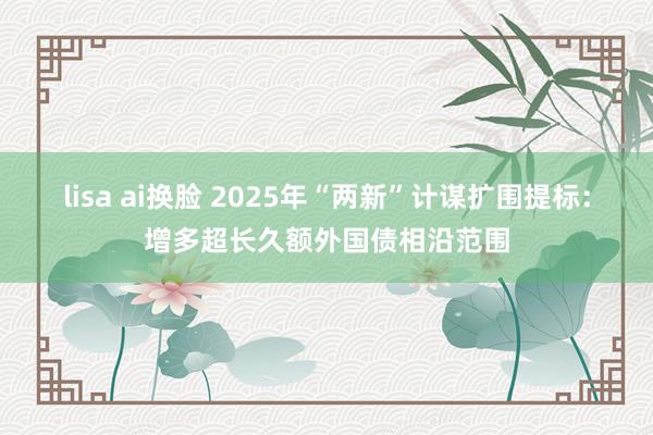   lisa ai换脸 2025年“两新”计谋扩围提标：增多超长久额外国债相沿范围
