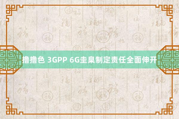  撸撸色 3GPP 6G圭臬制定责任全面伸开