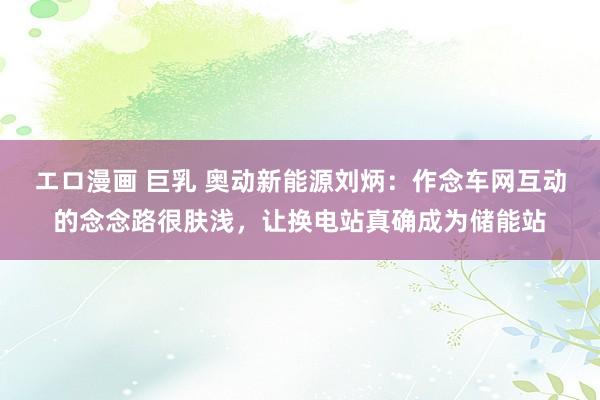   エロ漫画 巨乳 奥动新能源刘炳：作念车网互动的念念路很肤浅，让换电站真确成为储能站