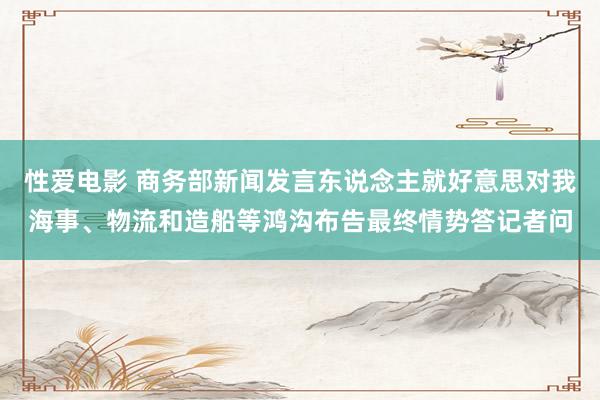   性爱电影 商务部新闻发言东说念主就好意思对我海事、物流和造船等鸿沟布告最终情势答记者问