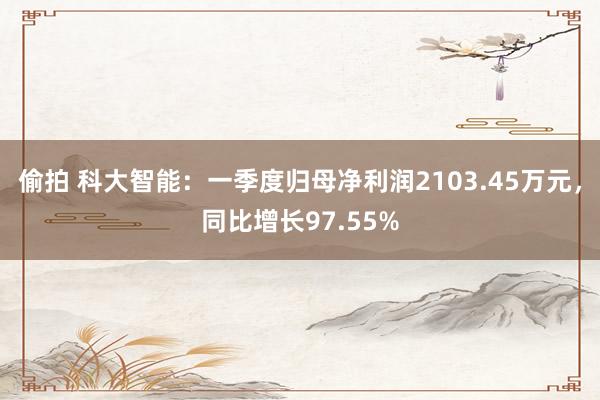   偷拍 科大智能：一季度归母净利润2103.45万元，同比增长97.55%