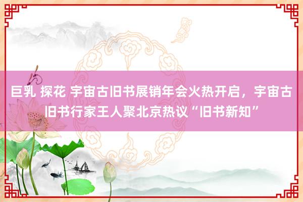   巨乳 探花 宇宙古旧书展销年会火热开启，宇宙古旧书行家王人聚北京热议“旧书新知”