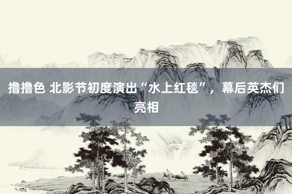   撸撸色 北影节初度演出“水上红毯”，幕后英杰们亮相
