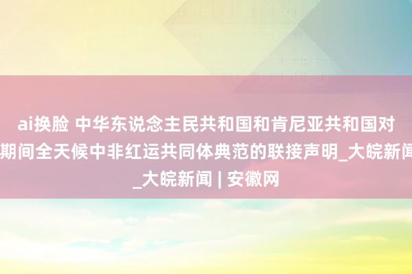   ai换脸 中华东说念主民共和国和肯尼亚共和国对于打造新期间全天候中非红运共同体典范的联接声明_大皖新闻 | 安徽网