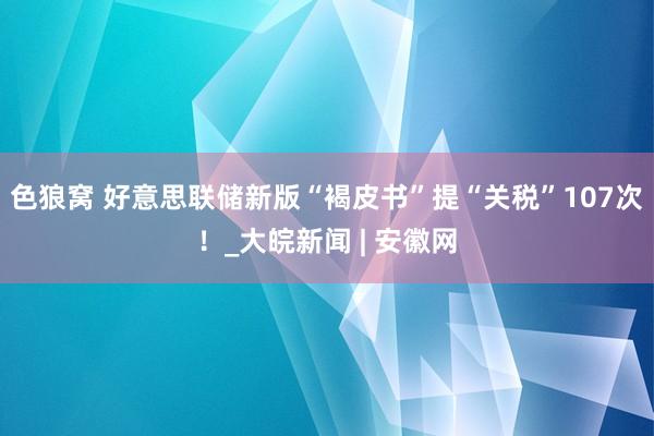   色狼窝 好意思联储新版“褐皮书”提“关税”107次！_大皖新闻 | 安徽网