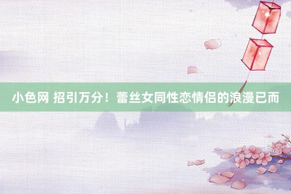   小色网 招引万分！蕾丝女同性恋情侣的浪漫已而