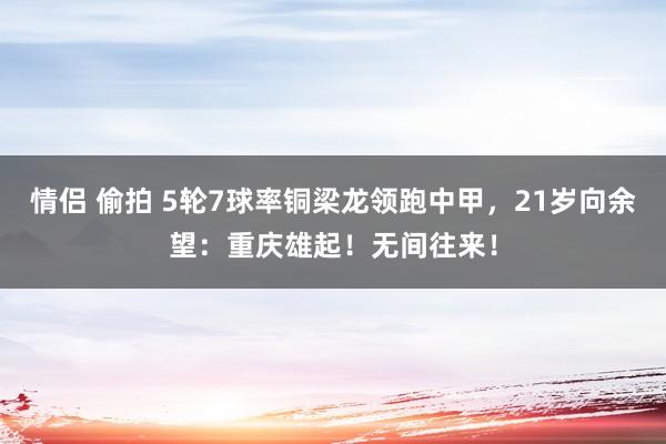   情侣 偷拍 5轮7球率铜梁龙领跑中甲，21岁向余望：重庆雄起！无间往来！