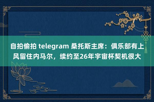   自拍偷拍 telegram 桑托斯主席：俱乐部有上风留住内马尔，续约至26年宇宙杯契机很大