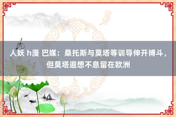   人妖 h漫 巴媒：桑托斯与莫塔等训导伸开搏斗，但莫塔遐想不息留在欧洲