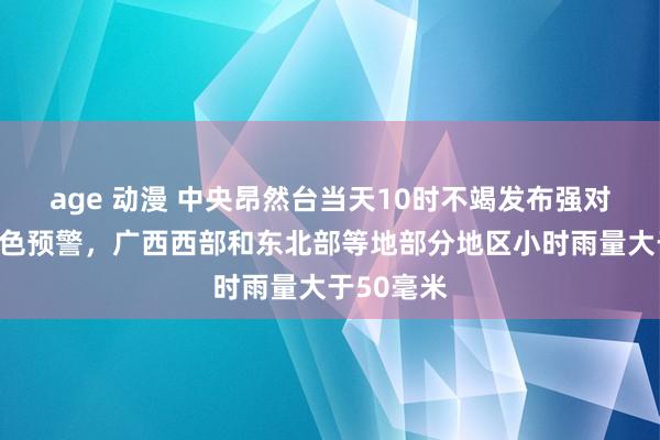   age 动漫 中央昂然台当天10时不竭发布强对流天气蓝色预警，广西西部和东北部等地部分地区小时雨量大于50毫米