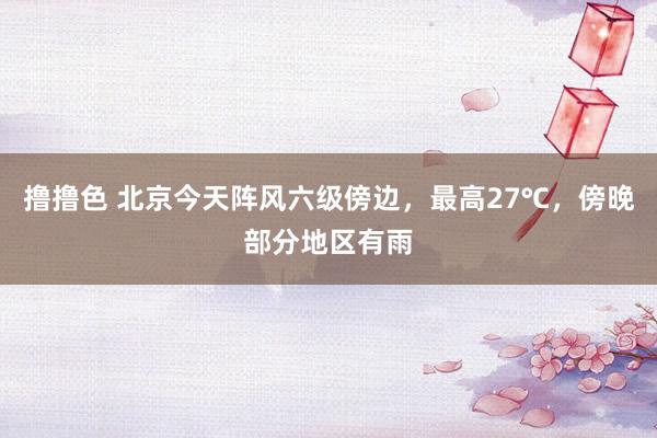   撸撸色 北京今天阵风六级傍边，最高27℃，傍晚部分地区有雨