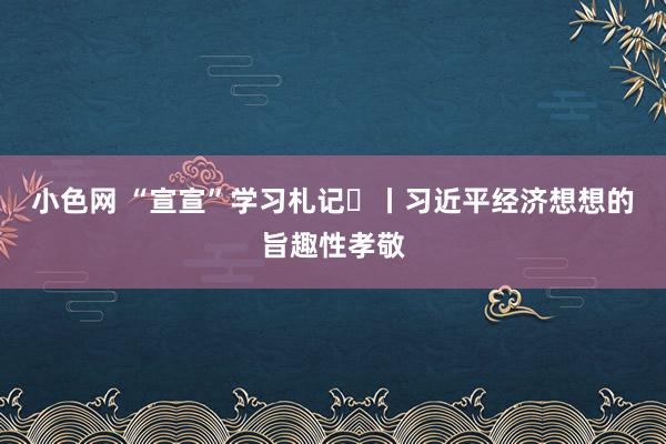   小色网 “宣宣”学习札记⑪丨习近平经济想想的旨趣性孝敬