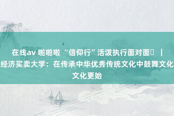   在线av 啪啪啦 “信仰行”活泼执行面对面⑫｜齐门经济买卖大学：在传承中华优秀传统文化中鼓舞文化更始