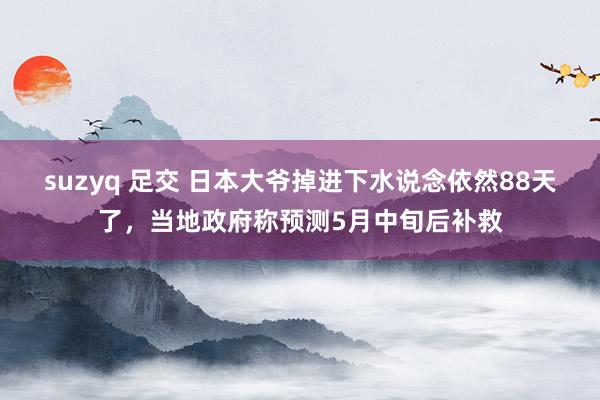   suzyq 足交 日本大爷掉进下水说念依然88天了，当地政府称预测5月中旬后补救