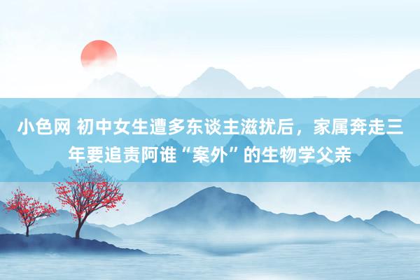 小色网 初中女生遭多东谈主滋扰后，家属奔走三年要追责阿谁“案