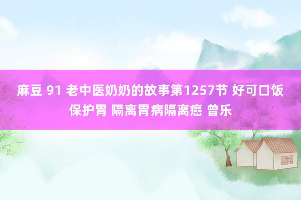   麻豆 91 老中医奶奶的故事第1257节 好可口饭保护胃 隔离胃病隔离癌 曾乐