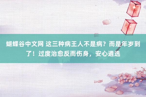 蝴蝶谷中文网 这三种病王人不是病？而是年岁到了！过度治愈反而