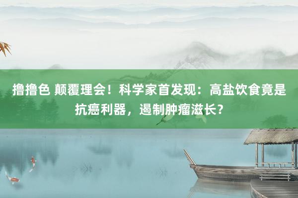   撸撸色 颠覆理会！科学家首发现：高盐饮食竟是抗癌利器，遏制肿瘤滋长？