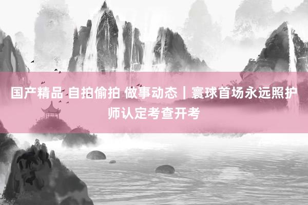   国产精品 自拍偷拍 做事动态｜寰球首场永远照护师认定考查开考