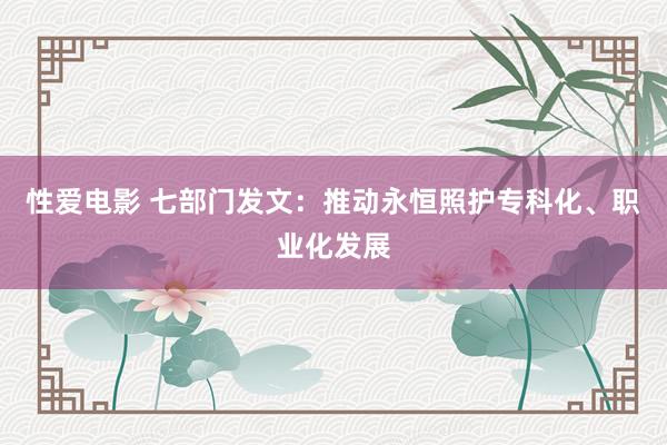   性爱电影 七部门发文：推动永恒照护专科化、职业化发展